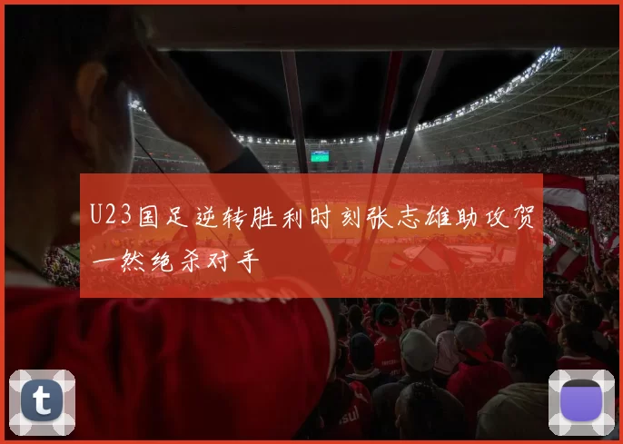 U23国足逆转胜利时刻张志雄助攻贺一然绝杀对手
