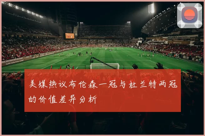 美媒热议布伦森一冠与杜兰特两冠的价值差异分析