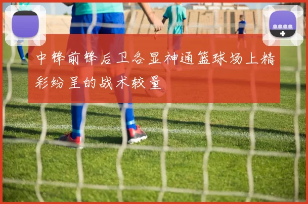 中锋前锋后卫各显神通篮球场上精彩纷呈的战术较量