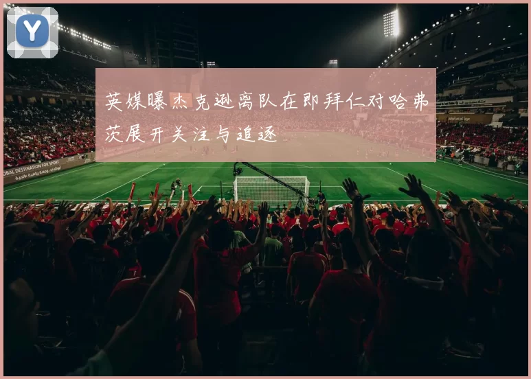 英媒曝杰克逊离队在即拜仁对哈弗茨展开关注与追逐