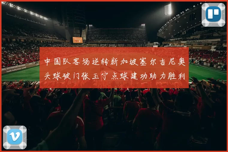 中国队客场逆转新加坡塞尔吉尼奥头球破门张玉宁点球建功助力胜利