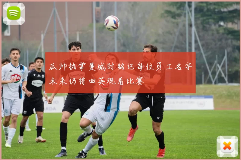 瓜帅执掌曼城时铭记每位员工名字未来仍将回英观看比赛