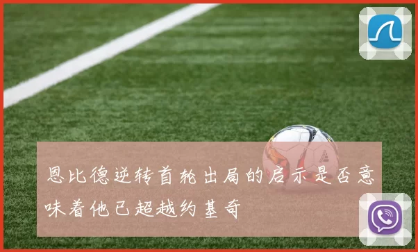 恩比德逆转首轮出局的启示是否意味着他已超越约基奇