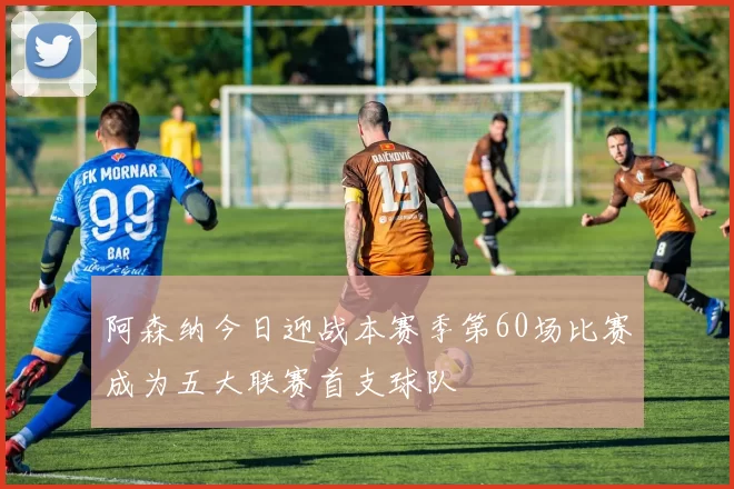 阿森纳今日迎战本赛季第60场比赛成为五大联赛首支球队