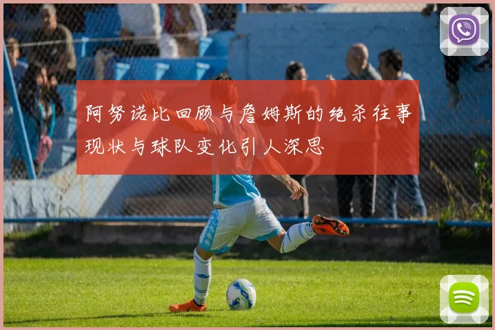 阿努诺比回顾与詹姆斯的绝杀往事现状与球队变化引人深思