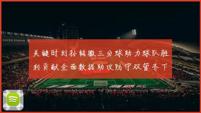 关键时刻孙铭徽三分球助力球队胜利贡献全面数据助攻防守双管齐下