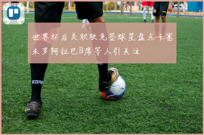 世界杯后美职联免签球星盘点卡塞米罗阿拉巴B席等人引关注