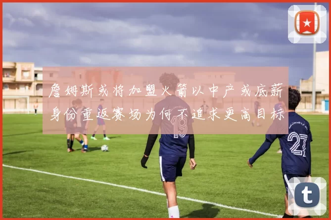 詹姆斯或将加盟火箭以中产或底薪身份重返赛场为何不追求更高目标