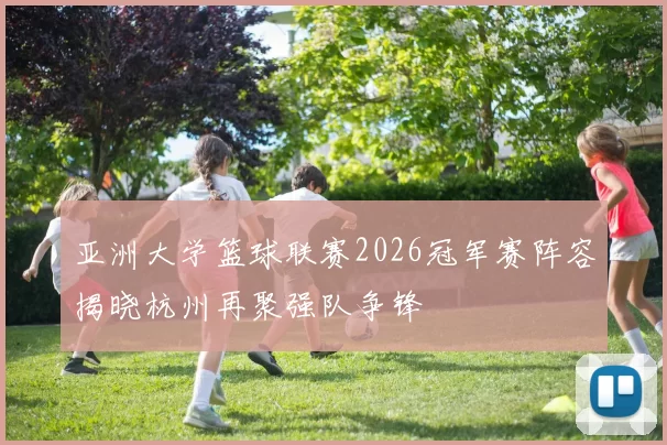 亚洲大学篮球联赛2026冠军赛阵容揭晓杭州再聚强队争锋
