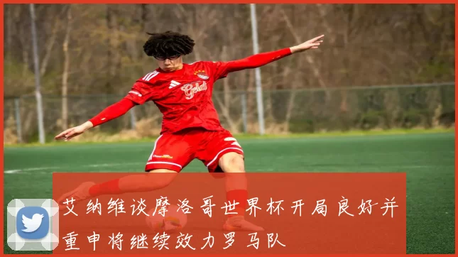 艾纳维谈摩洛哥世界杯开局良好并重申将继续效力罗马队