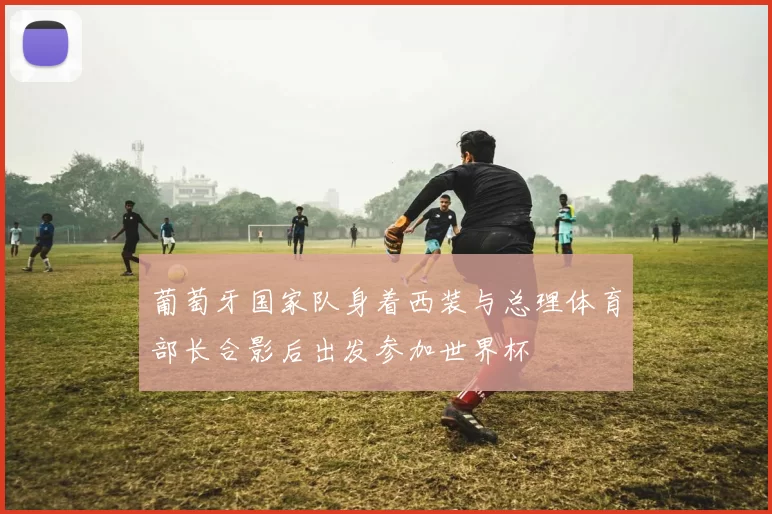 葡萄牙国家队身着西装与总理体育部长合影后出发参加世界杯